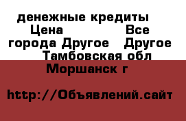 денежные кредиты! › Цена ­ 500 000 - Все города Другое » Другое   . Тамбовская обл.,Моршанск г.